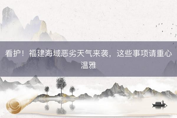 看护！福建海域恶劣天气来袭，这些事项请重心温雅