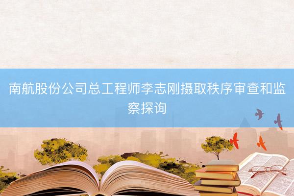 南航股份公司总工程师李志刚摄取秩序审查和监察探询