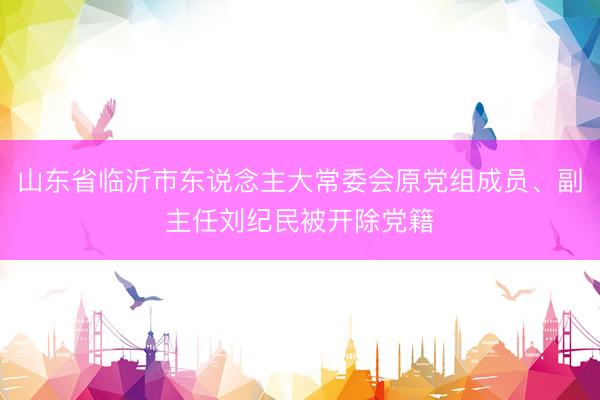 山东省临沂市东说念主大常委会原党组成员、副主任刘纪民被开除党籍
