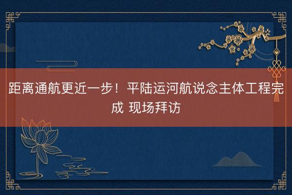 距离通航更近一步！平陆运河航说念主体工程完成 现场拜访