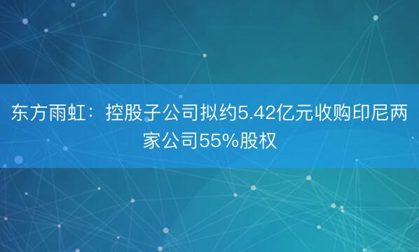 东方雨虹：控股子公司拟约5.42亿元收购印尼两家公司55%股权
