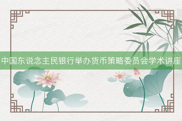 中国东说念主民银行举办货币策略委员会学术讲座