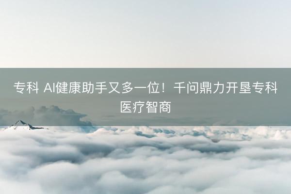 专科 AI健康助手又多一位！千问鼎力开垦专科医疗智商