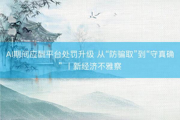 AI期间应酬平台处罚升级 从“防骗取”到“守真确” 丨新经济不雅察