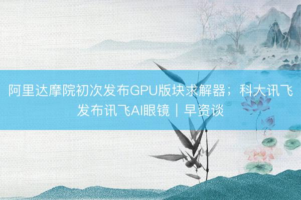 阿里达摩院初次发布GPU版块求解器；科大讯飞发布讯飞AI眼镜｜早资谈