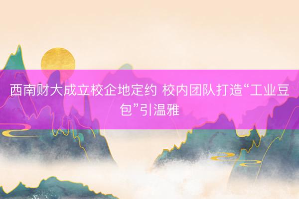 西南财大成立校企地定约 校内团队打造“工业豆包”引温雅