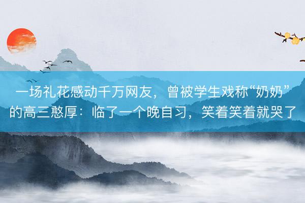 一场礼花感动千万网友，曾被学生戏称“奶奶”的高三憨厚：临了一个晚自习，笑着笑着就哭了