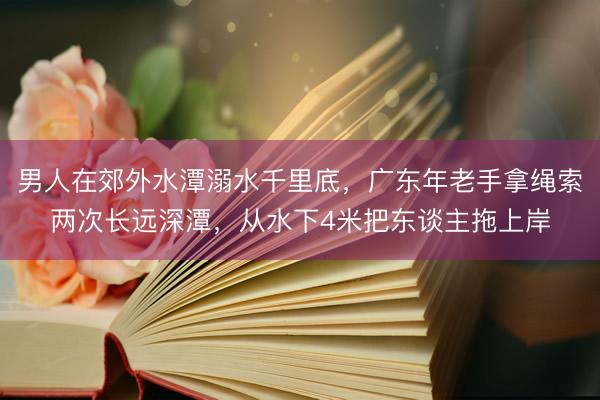 男人在郊外水潭溺水千里底，广东年老手拿绳索两次长远深潭，从水下4米把东谈主拖上岸