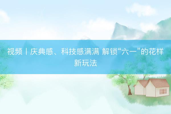 视频丨庆典感、科技感满满 解锁“六一”的花样新玩法
