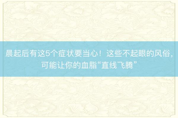 晨起后有这5个症状要当心！这些不起眼的风俗，可能让你的血脂“直线飞腾”