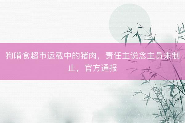 狗啃食超市运载中的猪肉，责任主说念主员未制止，官方通报