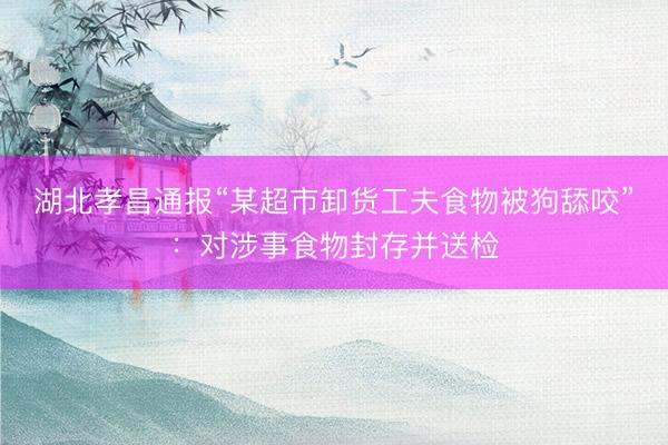 湖北孝昌通报“某超市卸货工夫食物被狗舔咬”：对涉事食物封存并送检