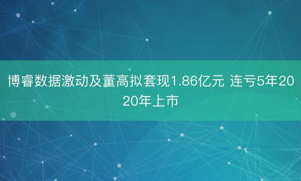 博睿数据激动及董高拟套现1.86亿元 连亏5年2020年上市