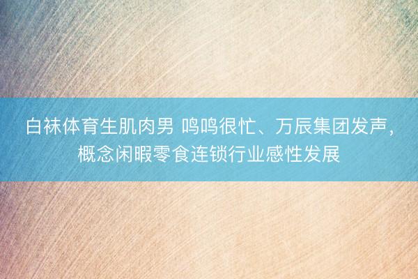 白袜体育生肌肉男 鸣鸣很忙、万辰集团发声，概念闲暇零食连锁行业感性发展