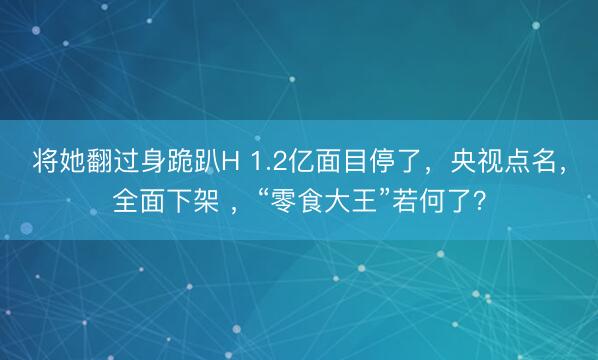 将她翻过身跪趴H 1.2亿面目停了，央视点名，全面下架 ，“零食大王”若何了？