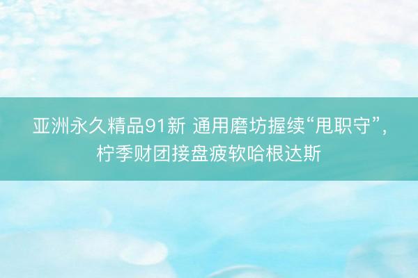 亚洲永久精品91新 通用磨坊握续“甩职守”，柠季财团接盘疲软哈根达斯
