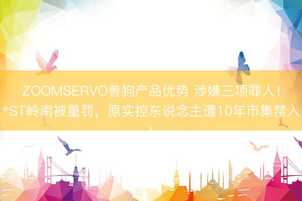 ZOOMSERVO兽狗产品优势 涉嫌三项罪人！*ST岭南被重罚，原实控东说念主遭10年市集禁入
