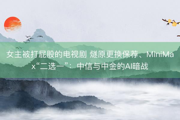 女主被打屁股的电视剧 燧原更换保荐、MiniMax“二选一”：中信与中金的AI暗战