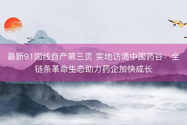 最新91国线自产第三页 实地访谒中国药谷：全链条革命生态助力药企加快成长