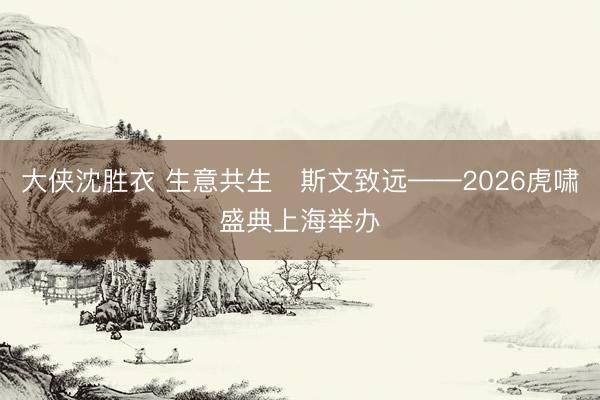 大侠沈胜衣 生意共生・斯文致远——2026虎啸盛典上海举办