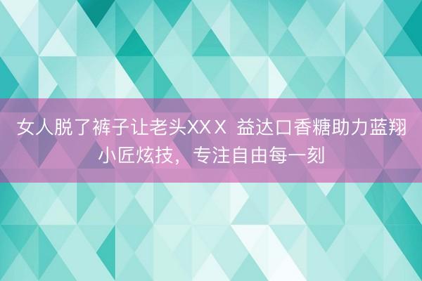 女人脱了裤子让老头XXⅩ 益达口香糖助力蓝翔小匠炫技，专注自由每一刻