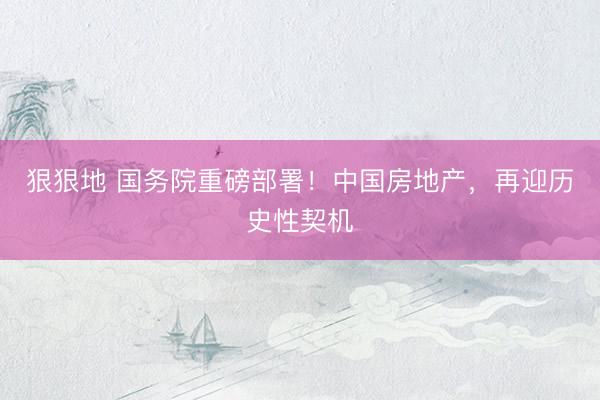 狠狠地 国务院重磅部署！中国房地产，再迎历史性契机