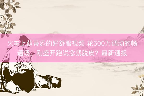 火车上荫蒂添的好舒服视频 花500万调动的畅通场，刚盛开跑说念就脱皮？最新通报