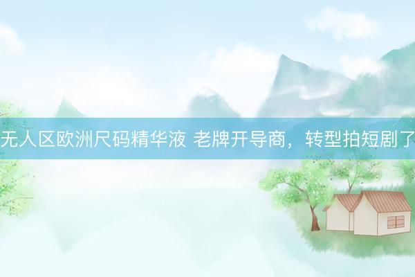 无人区欧洲尺码精华液 老牌开导商，转型拍短剧了