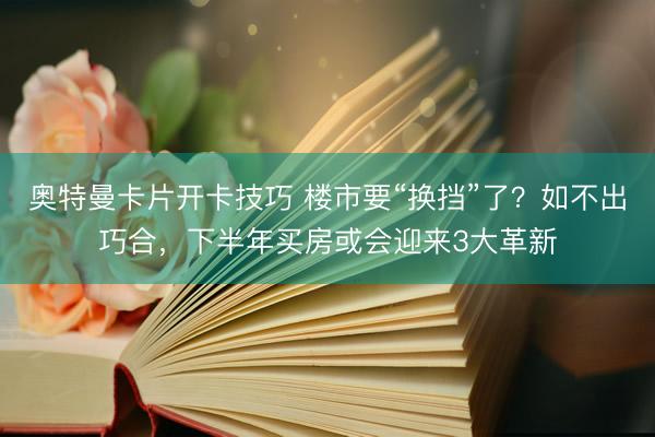 奥特曼卡片开卡技巧 楼市要“换挡”了？如不出巧合，下半年买房或会迎来3大革新