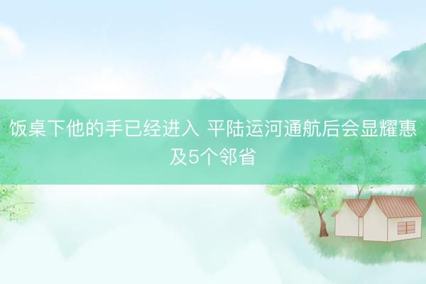 饭桌下他的手已经进入 平陆运河通航后会显耀惠及5个邻省