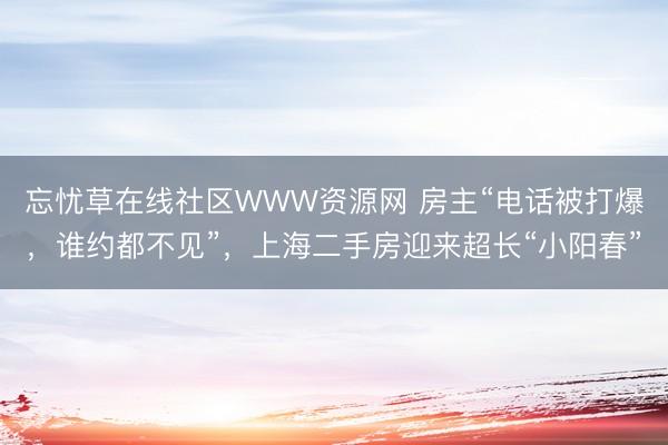 忘忧草在线社区WWW资源网 房主“电话被打爆，谁约都不见”，上海二手房迎来超长“小阳春”
