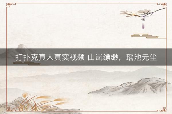 打扑克真人真实视频 山岚缥缈，<a href=
