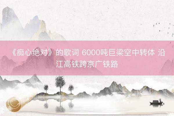 《痴心绝对》的歌词 6000吨巨梁空中转体 沿江高铁跨京广铁路