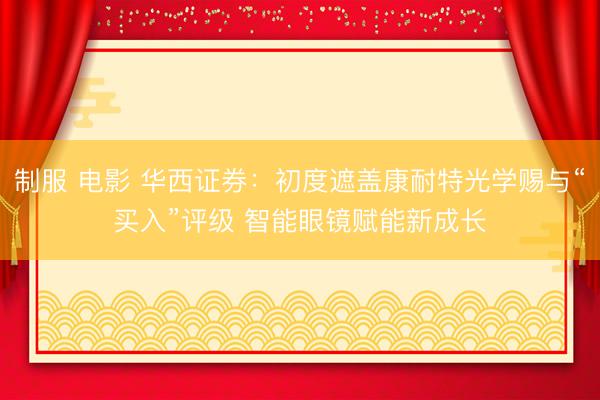 制服 电影 华西证券：初度遮盖康耐特光学赐与“买入”评级 智能眼镜赋能新成长