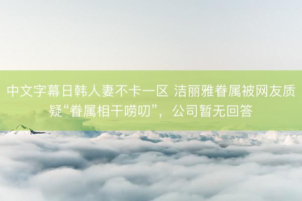 中文字幕日韩人妻不卡一区 洁丽雅眷属被网友质疑“眷属相干唠叨”，公司暂无回答