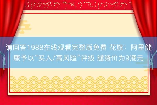 请回答1988在线观看完整版免费 花旗：阿里健康予以“买入/高风险”评级 缱绻价为9港元