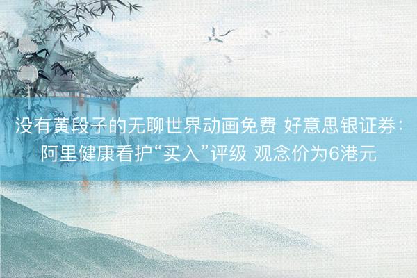 没有黄段子的无聊世界动画免费 好意思银证券：阿里健康看护“买入”评级 观念价为6港元