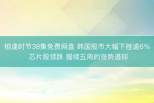 相逢时节38集免费网盘 韩国股市大幅下挫逾6% 芯片股领跌 握续五周的涨势遏抑