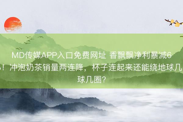 MD传媒APP入口免费网址 香飘飘净利暴减62%！冲泡奶茶销量两连降，杯子连起来还能绕地球几圈？