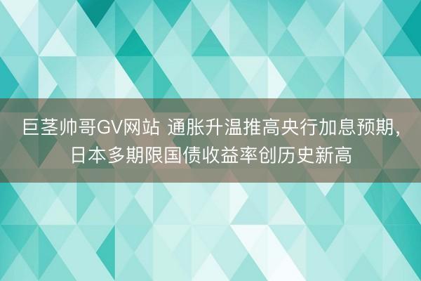 巨茎帅哥GV网站 通胀升温推高央行加息预期，日本多期限国债收益率创历史新高