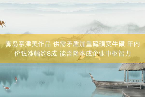 雾岛奈津美作品 供需矛盾加重硫磺变牛磺 年内价钱涨幅约8成 能否降本成企业中枢智力