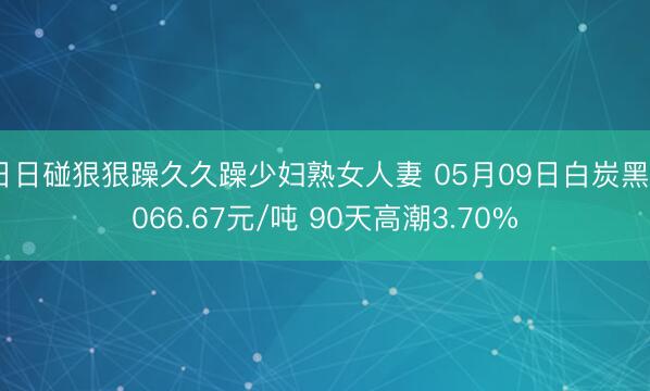 日日碰狠狠躁久久躁少妇熟女人妻 05月09日白炭黑6066.67元/吨 90天高潮3.70%