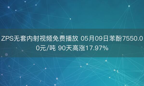 ZPS无套内射视频免费播放 05月09日苯酚7550.00元/吨 90天高涨17.97%