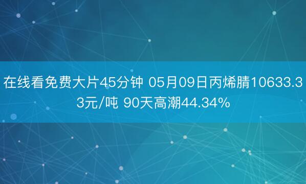 在线看免费大片45分钟 05月09日丙烯腈10633.33元/吨 90天高潮44.34%