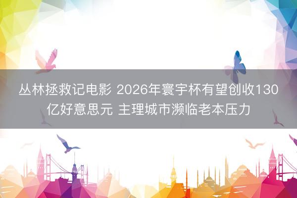 丛林拯救记电影 2026年寰宇杯有望创收130亿好意思元 主理城市濒临老本压力