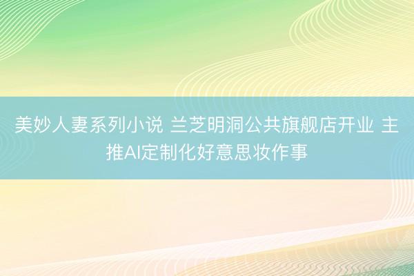 美妙人妻系列小说 兰芝明洞公共旗舰店开业 主推AI定制化好意思妆作事