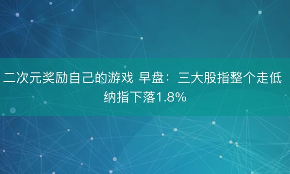 二次元奖励自己的游戏 早盘：三大股指整个走低 纳指下落1.8%