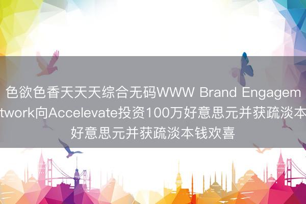 色欲色香天天天综合无码WWW Brand Engagement Network向Accelevate投资100万好意思元并获疏淡本钱欢喜