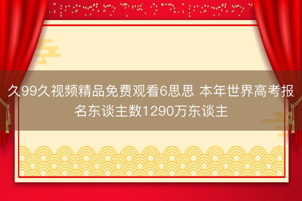 久99久视频精品免费观看6思思 本年世界高考报名东谈主数1290万东谈主