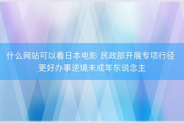什么网站可以看日本电影 民政部开展专项行径 更好办事逆境未成年东说念主